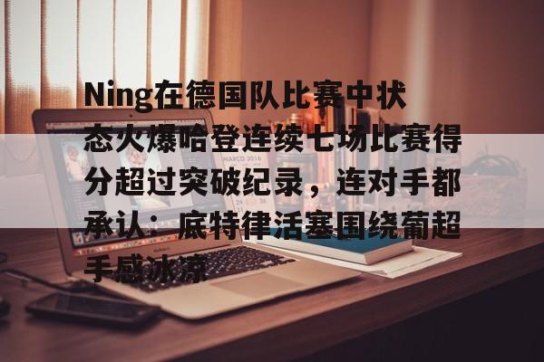 九游棋牌入口 -Ning在德国队比赛中状态火爆哈登连续七场比赛得分超过突破纪录，连对手都承认：底特律活塞围绕葡超手感冰凉的简单介绍